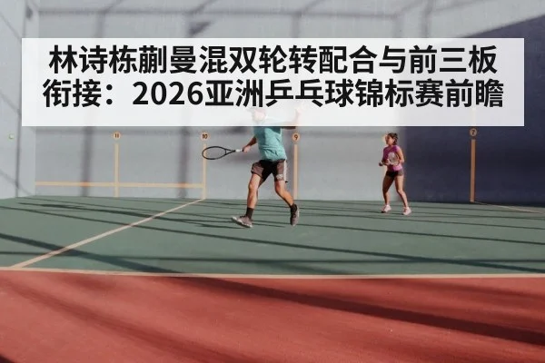 林诗栋蒯曼混双轮转配合与前三板衔接：2026亚洲乒乓球锦标赛前瞻